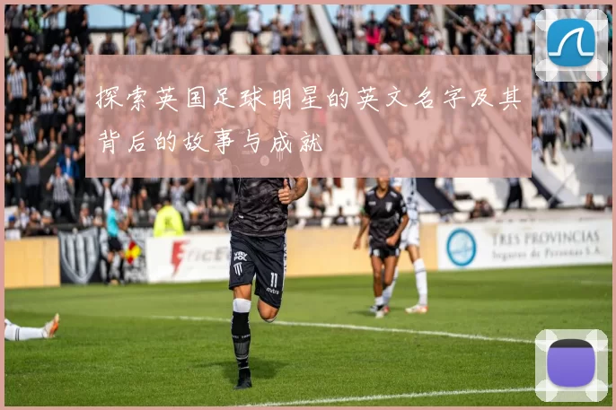 探索英国足球明星的英文名字及其背后的故事与成就