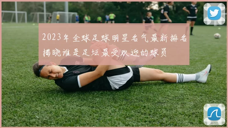 2023年全球足球明星名气最新排名揭晓谁是足坛最受欢迎的球员