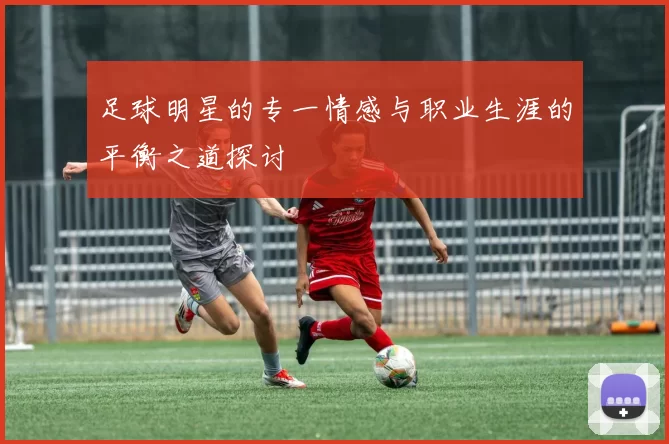 足球明星的专一情感与职业生涯的平衡之道探讨