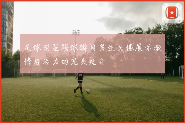 足球明星踢球瞬间男生头像展示激情与活力的完美结合