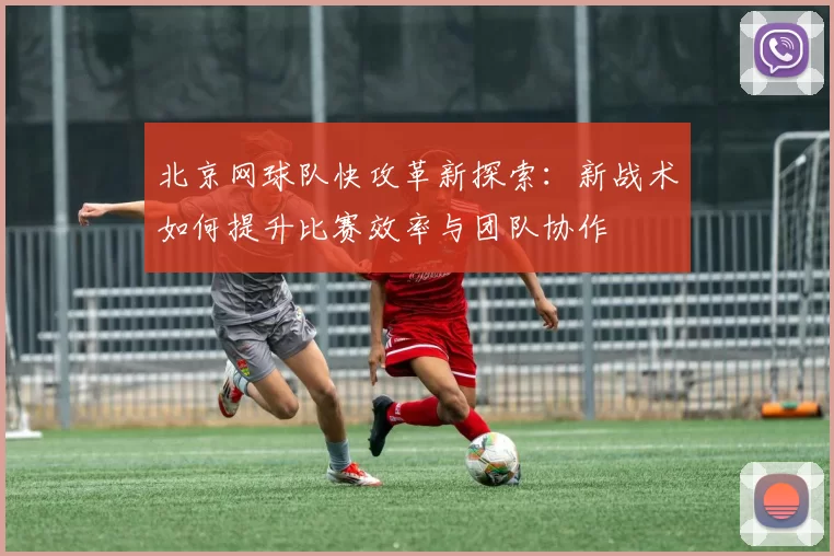 北京网球队快攻革新探索：新战术如何提升比赛效率与团队协作