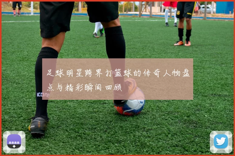 足球明星跨界打篮球的传奇人物盘点与精彩瞬间回顾