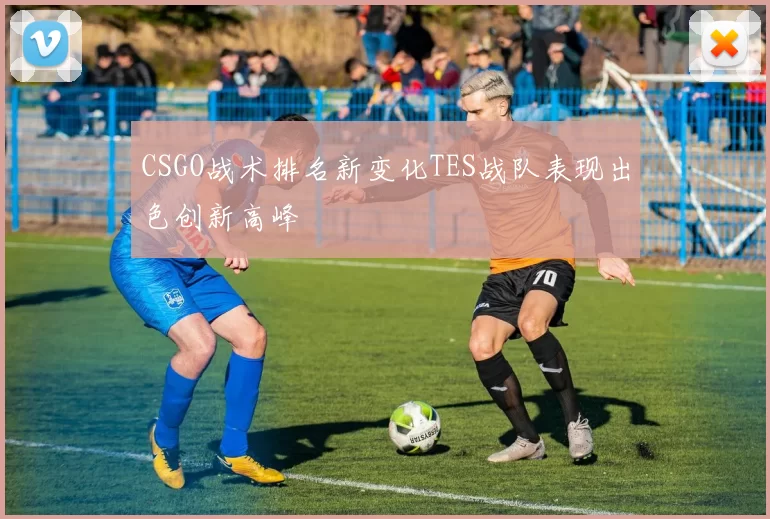 CSGO战术排名新变化TES战队表现出色创新高峰
