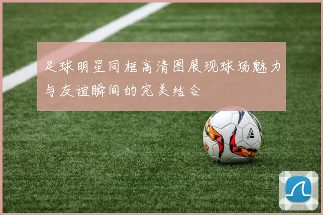 足球明星同框高清图展现球场魅力与友谊瞬间的完美结合
