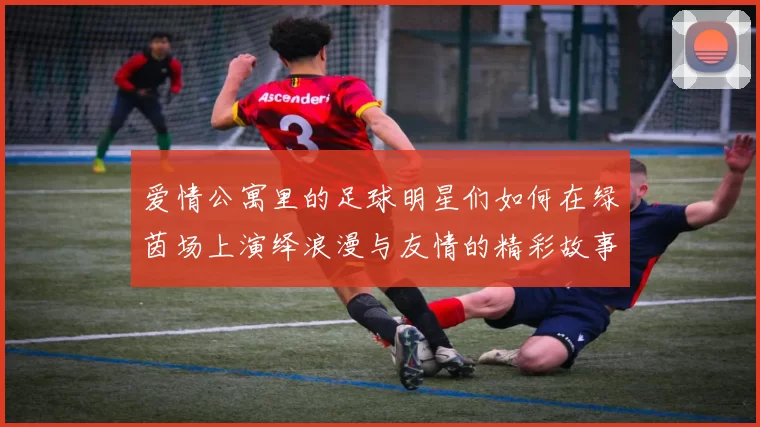 爱情公寓里的足球明星们如何在绿茵场上演绎浪漫与友情的精彩故事