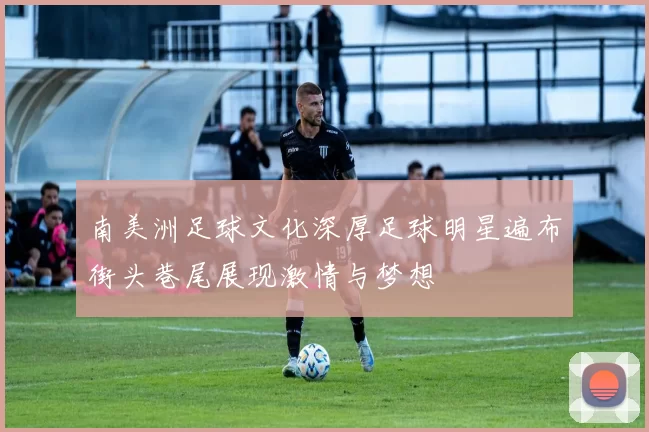 南美洲足球文化深厚足球明星遍布街头巷尾展现激情与梦想