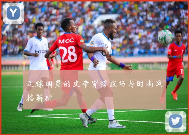 足球明星的皮带穿搭技巧与时尚风格解析