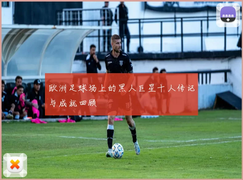 欧洲足球场上的黑人巨星十人传记与成就回顾