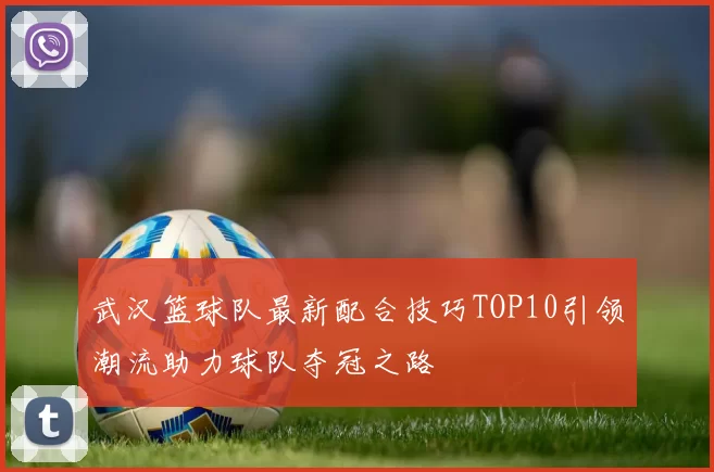 武汉篮球队最新配合技巧TOP10引领潮流助力球队夺冠之路