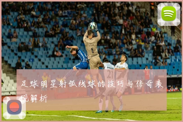 足球明星射弧线球的技巧与传奇表现解析
