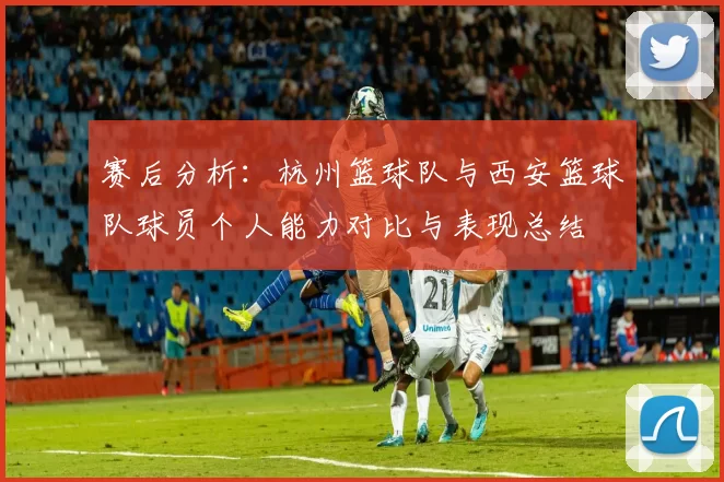 赛后分析：杭州篮球队与西安篮球队球员个人能力对比与表现总结