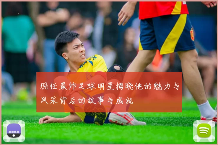 现任最帅足球明星揭晓他的魅力与风采背后的故事与成就