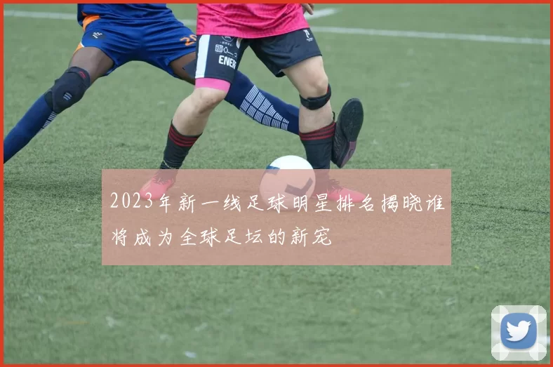 2023年新一线足球明星排名揭晓谁将成为全球足坛的新宠