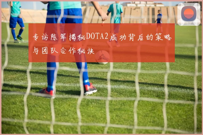 专访陈军揭秘DOTA2成功背后的策略与团队合作秘诀
