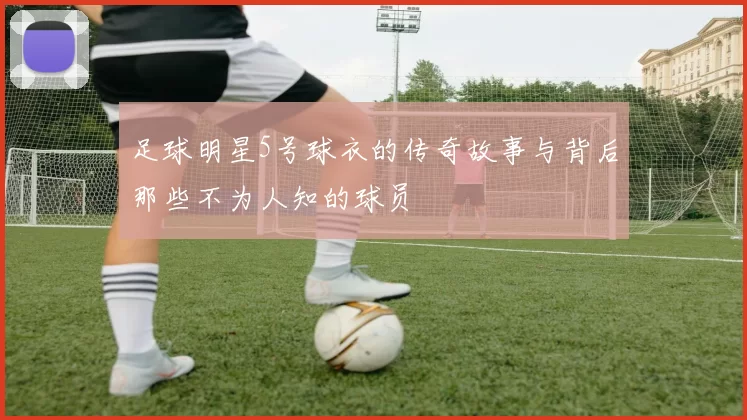 足球明星5号球衣的传奇故事与背后那些不为人知的球员