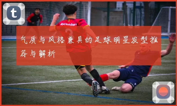 气质与风格兼具的足球明星发型推荐与解析