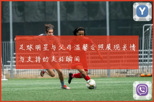 足球明星与父母温馨合照展现亲情与支持的美好瞬间