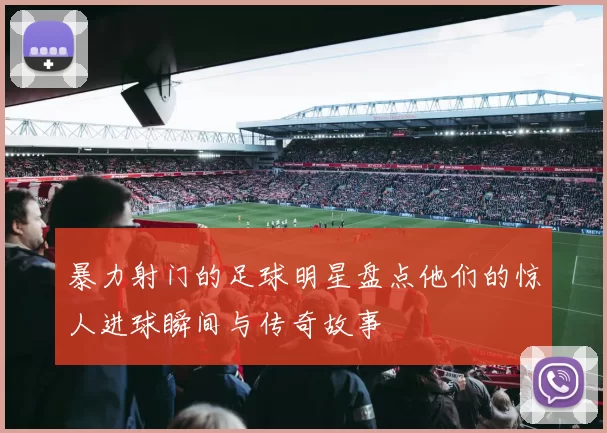 暴力射门的足球明星盘点他们的惊人进球瞬间与传奇故事