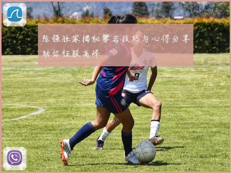 陈强独家揭秘攀岩技巧与心得分享助你征服高峰