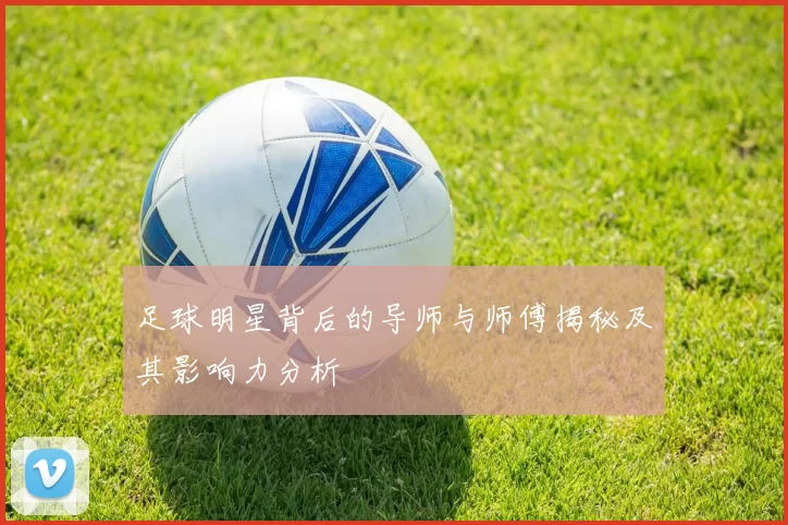 足球明星背后的导师与师傅揭秘及其影响力分析