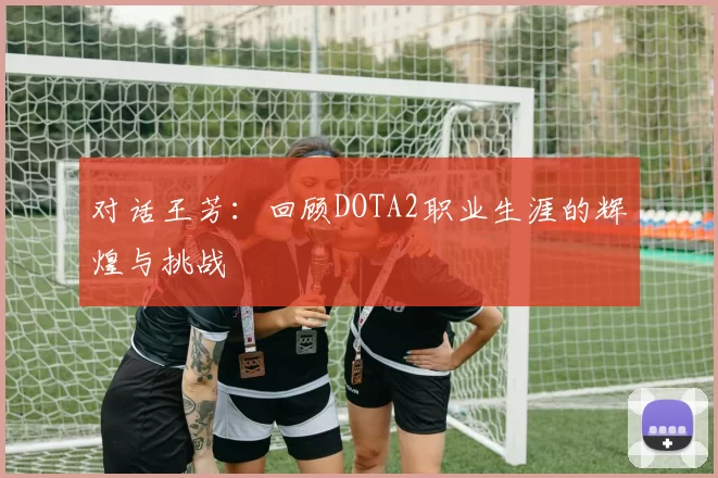 对话王芳：回顾DOTA2职业生涯的辉煌与挑战