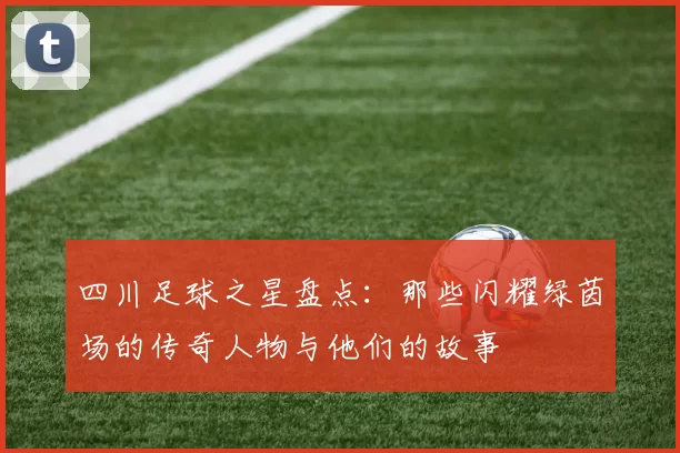 四川足球之星盘点：那些闪耀绿茵场的传奇人物与他们的故事