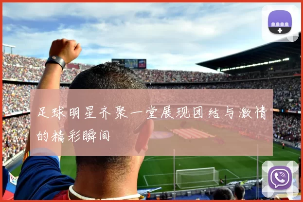 足球明星齐聚一堂展现团结与激情的精彩瞬间