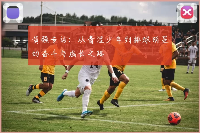 黄强专访：从青涩少年到排球明星的奋斗与成长之路
