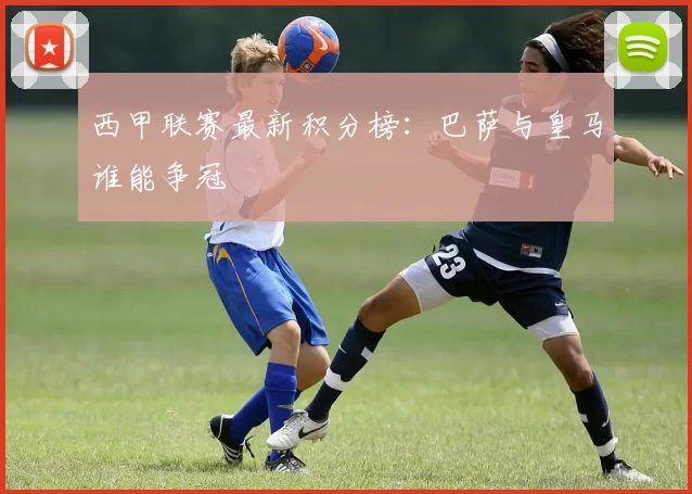 西甲联赛最新积分榜：巴萨与皇马谁能争冠