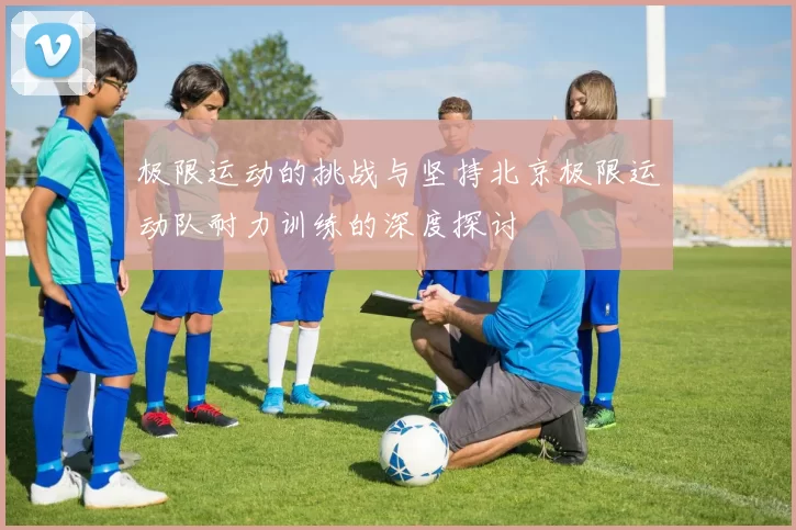 极限运动的挑战与坚持北京极限运动队耐力训练的深度探讨