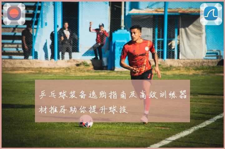 乒乓球装备选购指南及高效训练器材推荐助你提升球技