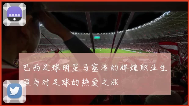 巴西足球明星马塞洛的辉煌职业生涯与对足球的热爱之旅
