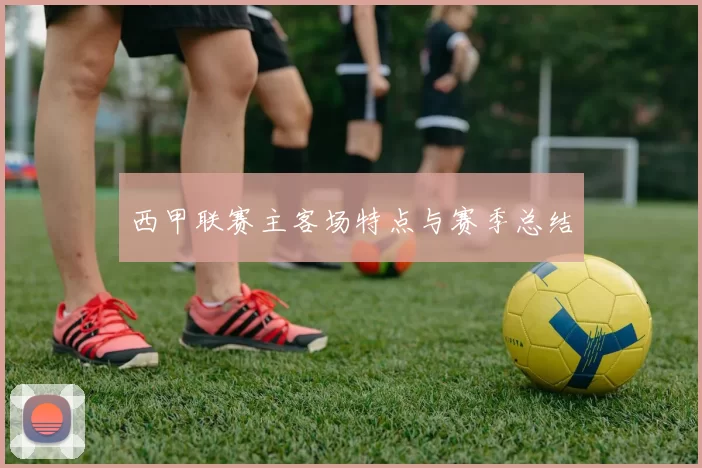 西甲联赛主客场特点与赛季总结