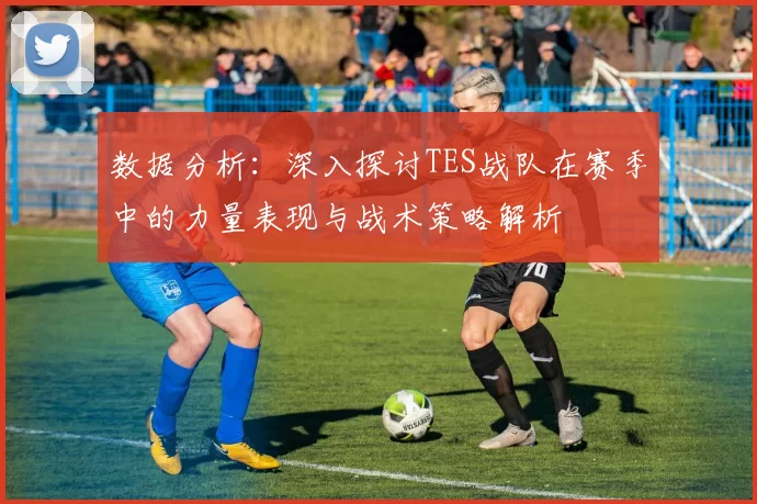 数据分析：深入探讨TES战队在赛季中的力量表现与战术策略解析