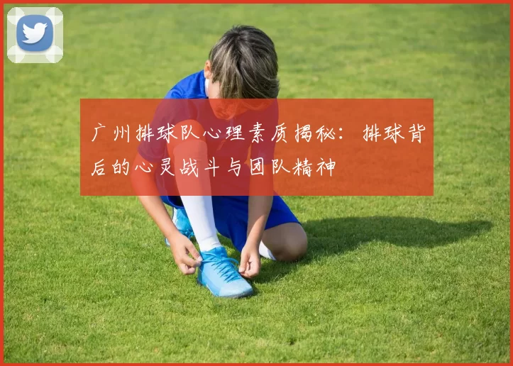 广州排球队心理素质揭秘：排球背后的心灵战斗与团队精神