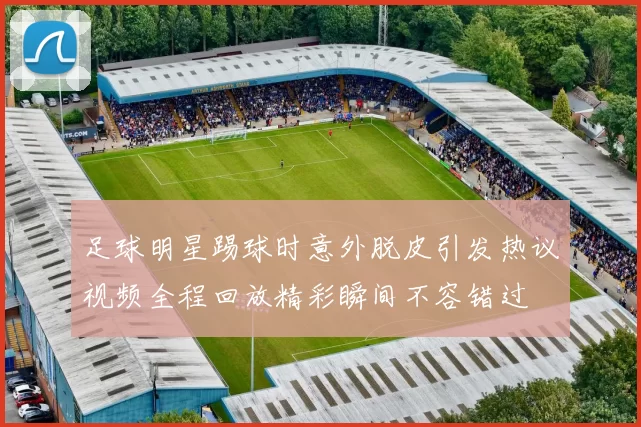 足球明星踢球时意外脱皮引发热议视频全程回放精彩瞬间不容错过