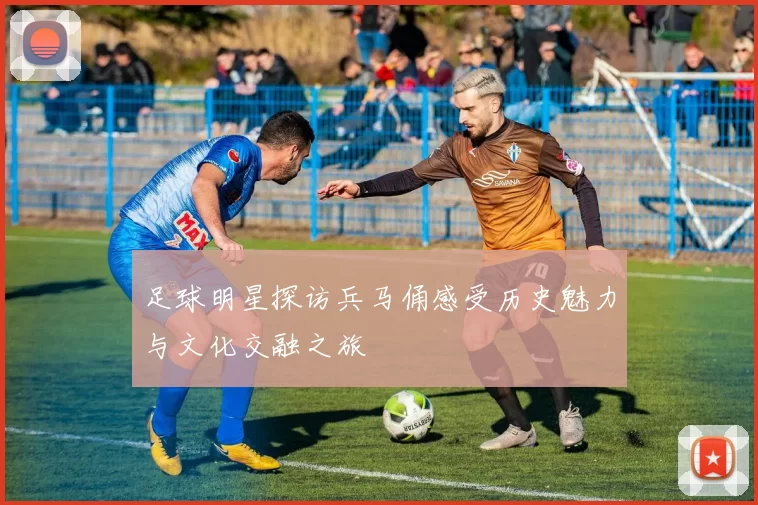 足球明星探访兵马俑感受历史魅力与文化交融之旅
