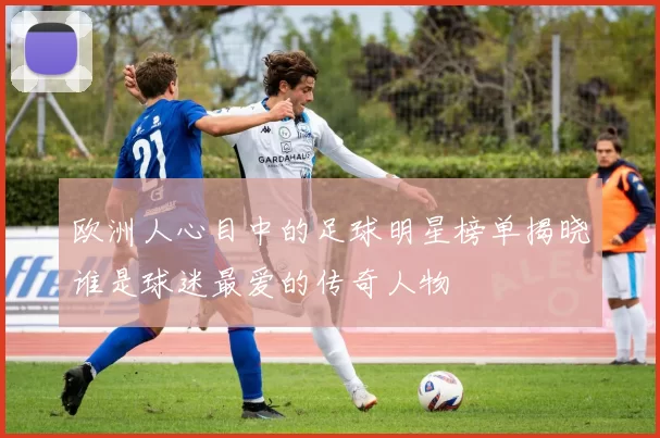 欧洲人心目中的足球明星榜单揭晓谁是球迷最爱的传奇人物