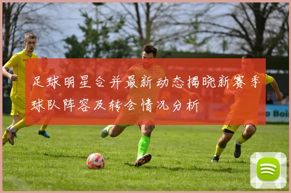 足球明星合并最新动态揭晓新赛季球队阵容及转会情况分析