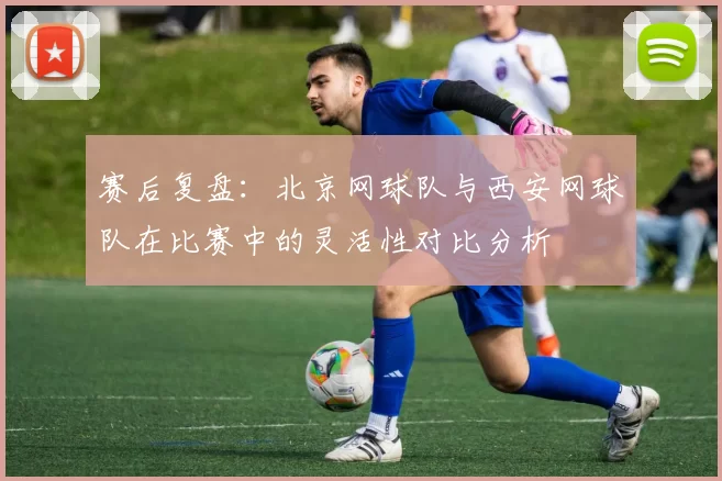 赛后复盘：北京网球队与西安网球队在比赛中的灵活性对比分析