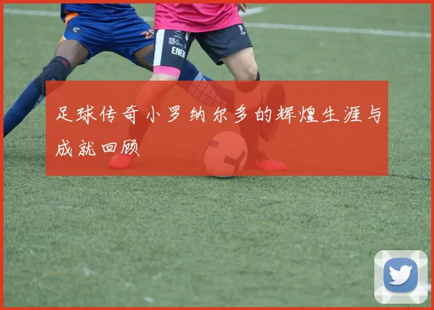 足球传奇小罗纳尔多的辉煌生涯与成就回顾