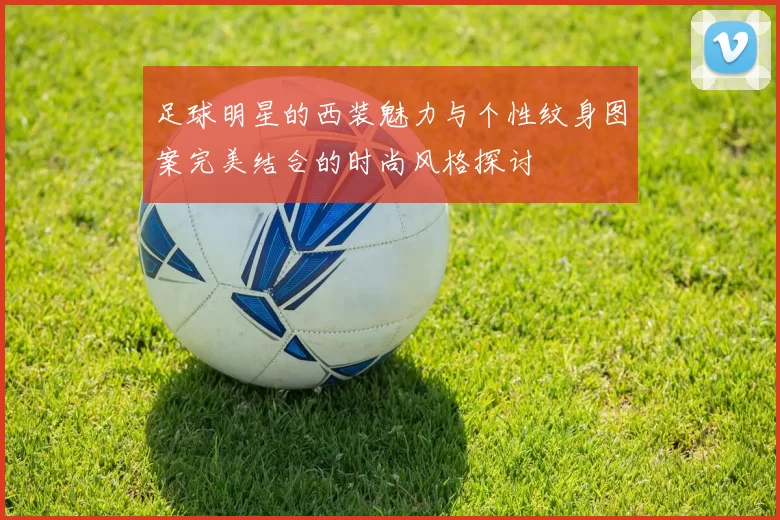 足球明星的西装魅力与个性纹身图案完美结合的时尚风格探讨