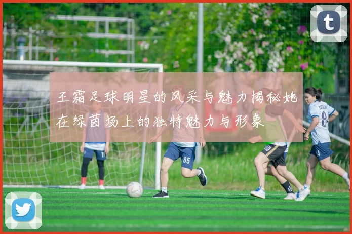 王霜足球明星的风采与魅力揭秘她在绿茵场上的独特魅力与形象