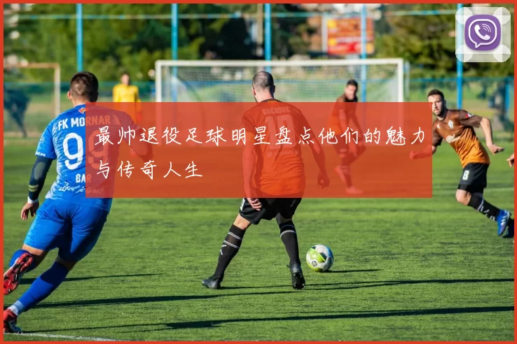 最帅退役足球明星盘点他们的魅力与传奇人生