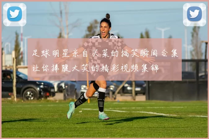 足球明星亲自买菜的搞笑瞬间合集让你捧腹大笑的精彩视频集锦