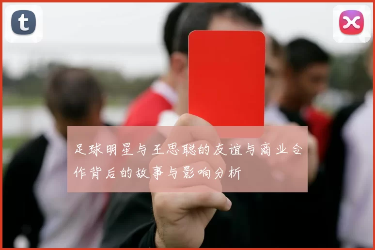 足球明星与王思聪的友谊与商业合作背后的故事与影响分析