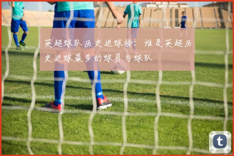 英超球队历史进球榜：谁是英超历史进球最多的球员与球队