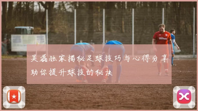 吴磊独家揭秘足球技巧与心得分享助你提升球技的秘诀