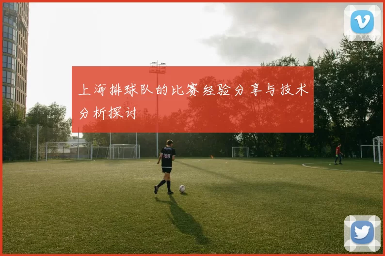 上海排球队的比赛经验分享与技术分析探讨