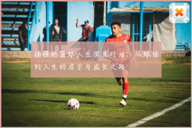 杨强的篮球人生深度对话：从球场到人生的启示与成长之路